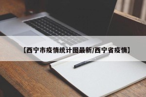 【西宁市疫情统计图最新/西宁省疫情】