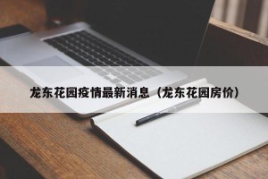龙东花园疫情最新消息（龙东花园房价）