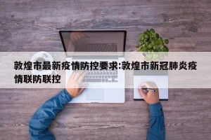 敦煌市最新疫情防控要求:敦煌市新冠肺炎疫情联防联控