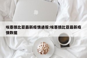埃塞俄比亚最新疫情通报:埃塞俄比亚最新疫情数据