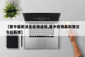 【晋中最新消息疫情通报,晋中疫情最新情况今日新增】