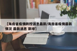 【海南省疫情防控消息最新/海南省疫情最新情况 最新消息 新增】