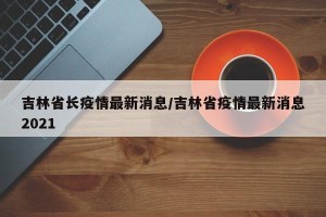 吉林省长疫情最新消息/吉林省疫情最新消息2021