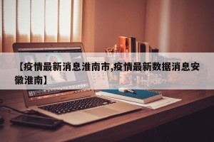 【疫情最新消息淮南市,疫情最新数据消息安徽淮南】