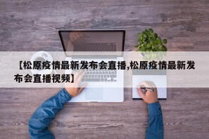 【松原疫情最新发布会直播,松原疫情最新发布会直播视频】