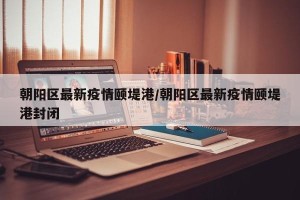 朝阳区最新疫情颐堤港/朝阳区最新疫情颐堤港封闭