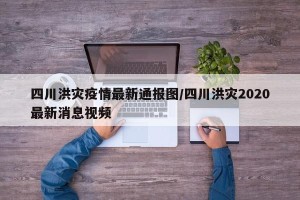 四川洪灾疫情最新通报图/四川洪灾2020最新消息视频