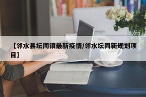 【邻水县坛同镇最新疫情/邻水坛同新规划项目】