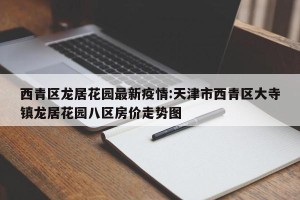 西青区龙居花园最新疫情:天津市西青区大寺镇龙居花园八区房价走势图