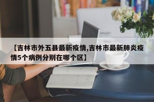 【吉林市外五县最新疫情,吉林市最新肺炎疫情5个病例分别在哪个区】