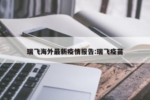 瑞飞海外最新疫情报告:瑞飞疫苗