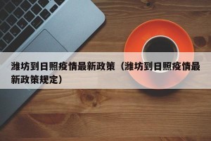 潍坊到日照疫情最新政策（潍坊到日照疫情最新政策规定）