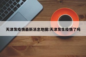 天津发疫情最新消息地图:天津发生疫情了吗