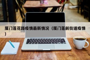 厦门莲花路疫情最新情况（厦门莲前街道疫情）