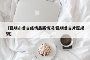 【昆明市普吉疫情最新情况/昆明普吉片区规划】