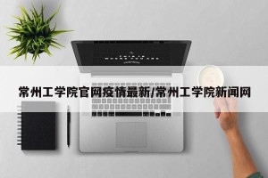 常州工学院官网疫情最新/常州工学院新闻网