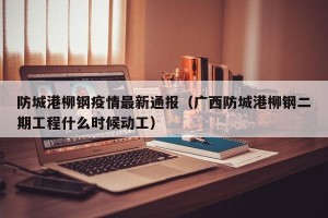 防城港柳钢疫情最新通报（广西防城港柳钢二期工程什么时候动工）