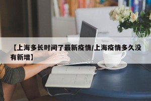 【上海多长时间了最新疫情/上海疫情多久没有新增】