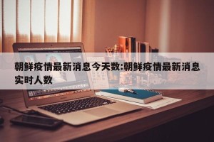 朝鲜疫情最新消息今天数:朝鲜疫情最新消息实时人数