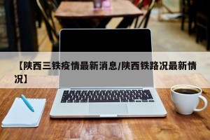 【陕西三铁疫情最新消息/陕西铁路况最新情况】