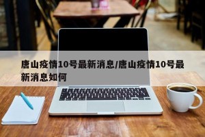 唐山疫情10号最新消息/唐山疫情10号最新消息如何