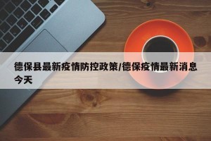 德保县最新疫情防控政策/德保疫情最新消息今天