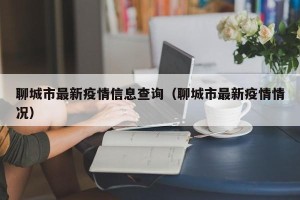聊城市最新疫情信息查询（聊城市最新疫情情况）