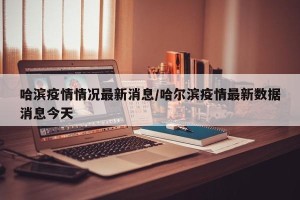 哈滨疫情情况最新消息/哈尔滨疫情最新数据消息今天
