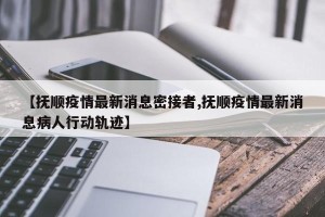 【抚顺疫情最新消息密接者,抚顺疫情最新消息病人行动轨迹】