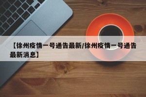 【徐州疫情一号通告最新/徐州疫情一号通告最新消息】