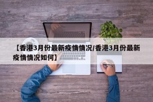 【香港3月份最新疫情情况/香港3月份最新疫情情况如何】