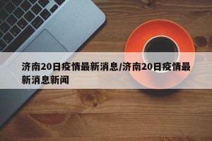 济南20日疫情最新消息/济南20日疫情最新消息新闻