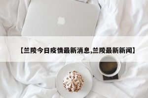 【兰陵今日疫情最新消息,兰陵最新新闻】