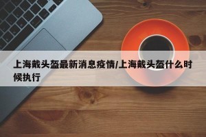 上海戴头盔最新消息疫情/上海戴头盔什么时候执行