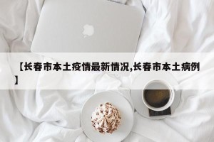 【长春市本土疫情最新情况,长春市本土病例】