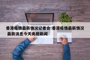香港疫情最新情况记者会:香港疫情最新情况 最新消息今天央视新闻