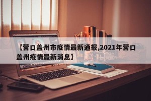 【营口盖州市疫情最新通报,2021年营口盖州疫情最新消息】