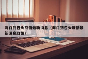 海口到包头疫情最新消息（海口到包头疫情最新消息政策）