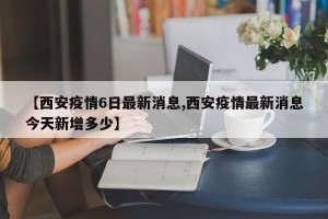 【西安疫情6日最新消息,西安疫情最新消息今天新增多少】