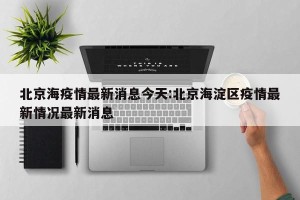 北京海疫情最新消息今天:北京海淀区疫情最新情况最新消息