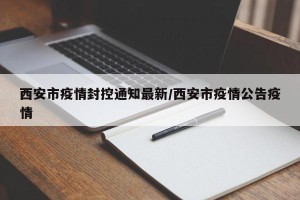 西安市疫情封控通知最新/西安市疫情公告疫情
