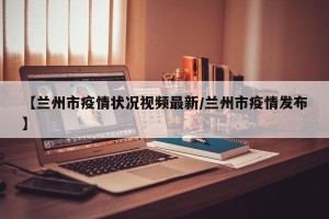 【兰州市疫情状况视频最新/兰州市疫情发布】