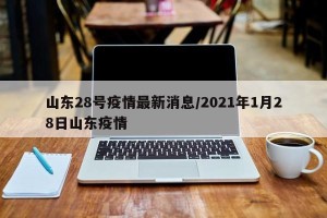 山东28号疫情最新消息/2021年1月28日山东疫情