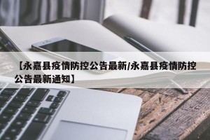 【永嘉县疫情防控公告最新/永嘉县疫情防控公告最新通知】