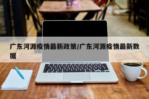 广东河源疫情最新政策/广东河源疫情最新数据