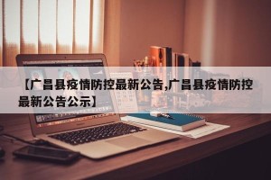 【广昌县疫情防控最新公告,广昌县疫情防控最新公告公示】