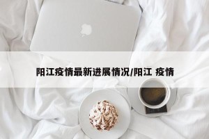 阳江疫情最新进展情况/阳江 疫情