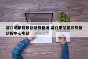 营口站前区最新防疫情况:营口市站前区疫情防控中心电话