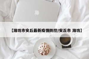 【潍坊市安丘最新疫情防控/安丘市 潍坊】