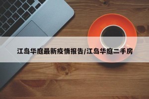 江岛华庭最新疫情报告/江岛华庭二手房